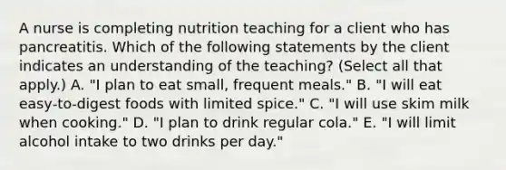 A nurse is completing nutrition teaching for a client who has pancreatitis. Which of the following statements by the client indicates an understanding of the teaching? (Select all that apply.) A. "I plan to eat small, frequent meals." B. "I will eat easy‑to‑digest foods with limited spice." C. "I will use skim milk when cooking." D. "I plan to drink regular cola." E. "I will limit alcohol intake to two drinks per day."