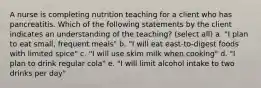 A nurse is completing nutrition teaching for a client who has pancreatitis. Which of the following statements by the client indicates an understanding of the teaching? (select all) a. "I plan to eat small, frequent meals" b. "I will eat east-to-digest foods with limited spice" c. "I will use skim milk when cooking" d. "I plan to drink regular cola" e. "I will limit alcohol intake to two drinks per day"