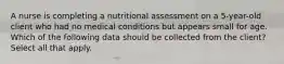 A nurse is completing a nutritional assessment on a 5-year-old client who had no medical conditions but appears small for age. Which of the following data should be collected from the client? Select all that apply.