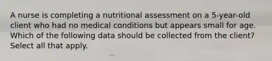 A nurse is completing a nutritional assessment on a 5-year-old client who had no medical conditions but appears small for age. Which of the following data should be collected from the client? Select all that apply.