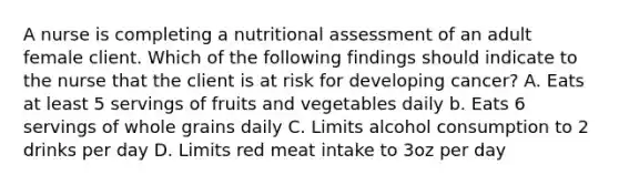 A nurse is completing a nutritional assessment of an adult female client. Which of the following findings should indicate to the nurse that the client is at risk for developing cancer? A. Eats at least 5 servings of fruits and vegetables daily b. Eats 6 servings of whole grains daily C. Limits alcohol consumption to 2 drinks per day D. Limits red meat intake to 3oz per day