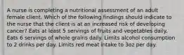 A nurse is completing a nutritional assessment of an adult female client. Which of the following findings should indicate to the nurse that the client is at an increased risk of developing cancer? Eats at least 5 servings of fruits and vegetables daily. Eats 6 servings of whole grains daily. Limits alcohol consumption to 2 drinks per day. Limits red meat intake to 3oz per day.