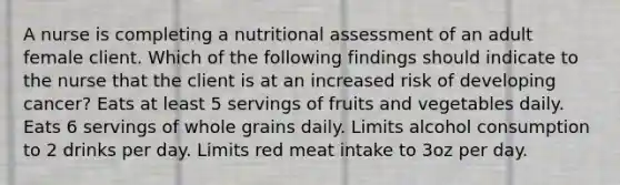 A nurse is completing a nutritional assessment of an adult female client. Which of the following findings should indicate to the nurse that the client is at an increased risk of developing cancer? Eats at least 5 servings of fruits and vegetables daily. Eats 6 servings of whole grains daily. Limits alcohol consumption to 2 drinks per day. Limits red meat intake to 3oz per day.