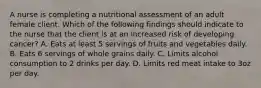 A nurse is completing a nutritional assessment of an adult female client. Which of the following findings should indicate to the nurse that the client is at an increased risk of developing cancer? A. Eats at least 5 servings of fruits and vegetables daily. B. Eats 6 servings of whole grains daily. C. Limits alcohol consumption to 2 drinks per day. D. Limits red meat intake to 3oz per day.