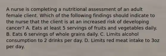 A nurse is completing a nutritional assessment of an adult female client. Which of the following findings should indicate to the nurse that the client is at an increased risk of developing cancer? A. Eats at least 5 servings of fruits and vegetables daily. B. Eats 6 servings of whole grains daily. C. Limits alcohol consumption to 2 drinks per day. D. Limits red meat intake to 3oz per day.