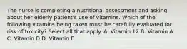 The nurse is completing a nutritional assessment and asking about her elderly patient's use of vitamins. Which of the following vitamins being taken must be carefully evaluated for risk of toxicity? Select all that apply. A. Vitamin 12 B. Vitamin A C. Vitamin D D. Vitamin E