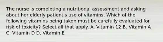 The nurse is completing a nutritional assessment and asking about her elderly patient's use of vitamins. Which of the following vitamins being taken must be carefully evaluated for risk of toxicity? Select all that apply. A. Vitamin 12 B. Vitamin A C. Vitamin D D. Vitamin E