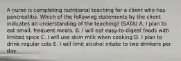 A nurse is completing nutritional teaching for a client who has pancreatitis. Which of the following statements by the client indicates an understanding of the teaching? (SATA) A. I plan to eat small, frequent meals. B. I will eat easy-to-digest foods with limited spice C. I will use skim milk when cooking D. I plan to drink regular cola E. I will limit alcohol intake to two drinkers per day