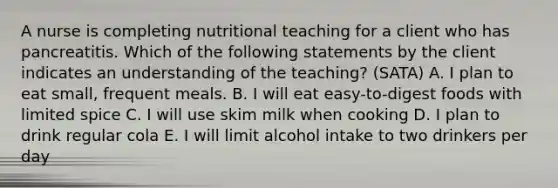 A nurse is completing nutritional teaching for a client who has pancreatitis. Which of the following statements by the client indicates an understanding of the teaching? (SATA) A. I plan to eat small, frequent meals. B. I will eat easy-to-digest foods with limited spice C. I will use skim milk when cooking D. I plan to drink regular cola E. I will limit alcohol intake to two drinkers per day