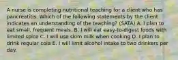 A nurse is completing nutritional teaching for a client who has pancreatitis. Which of the following statements by the client indicates an understanding of the teaching? (SATA) A. I plan to eat small, frequent meals. B. I will eat easy-to-digest foods with limited spice C. I will use skim milk when cooking D. I plan to drink regular cola E. I will limit alcohol intake to two drinkers per day.