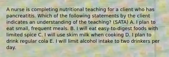 A nurse is completing nutritional teaching for a client who has pancreatitis. Which of the following statements by the client indicates an understanding of the teaching? (SATA) A. I plan to eat small, frequent meals. B. I will eat easy-to-digest foods with limited spice C. I will use skim milk when cooking D. I plan to drink regular cola E. I will limit alcohol intake to two drinkers per day.