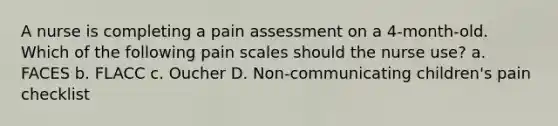 A nurse is completing a pain assessment on a 4-month-old. Which of the following pain scales should the nurse use? a. FACES b. FLACC c. Oucher D. Non-communicating children's pain checklist