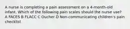 A nurse is completing a pain assessment on a 4-month-old infant. Which of the following pain scales should the nurse use? A FACES B FLACC C Oucher D Non-communicating children's pain checklist