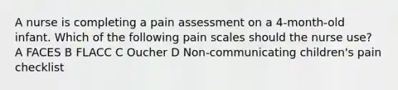 A nurse is completing a pain assessment on a 4-month-old infant. Which of the following pain scales should the nurse use? A FACES B FLACC C Oucher D Non-communicating children's pain checklist