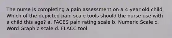 The nurse is completing a pain assessment on a 4-year-old child. Which of the depicted pain scale tools should the nurse use with a child this age? a. FACES pain rating scale b. Numeric Scale c. Word Graphic scale d. FLACC tool