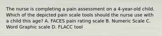 The nurse is completing a pain assessment on a 4-year-old child. Which of the depicted pain scale tools should the nurse use with a child this age? A. FACES pain rating scale B. Numeric Scale C. Word Graphic scale D. FLACC tool