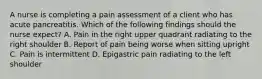 A nurse is completing a pain assessment of a client who has acute pancreatitis. Which of the following findings should the nurse expect? A. Pain in the right upper quadrant radiating to the right shoulder B. Report of pain being worse when sitting upright C. Pain is intermittent D. Epigastric pain radiating to the left shoulder