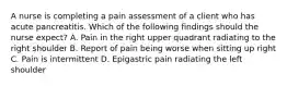 A nurse is completing a pain assessment of a client who has acute pancreatitis. Which of the following findings should the nurse expect? A. Pain in the right upper quadrant radiating to the right shoulder B. Report of pain being worse when sitting up right C. Pain is intermittent D. Epigastric pain radiating the left shoulder