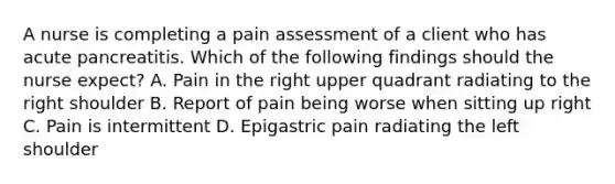 A nurse is completing a pain assessment of a client who has acute pancreatitis. Which of the following findings should the nurse expect? A. Pain in the right upper quadrant radiating to the right shoulder B. Report of pain being worse when sitting up right C. Pain is intermittent D. Epigastric pain radiating the left shoulder