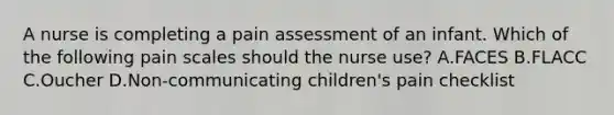 A nurse is completing a pain assessment of an infant. Which of the following pain scales should the nurse use? A.FACES B.FLACC C.Oucher D.Non-communicating children's pain checklist