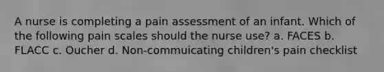 A nurse is completing a pain assessment of an infant. Which of the following pain scales should the nurse use? a. FACES b. FLACC c. Oucher d. Non-commuicating children's pain checklist