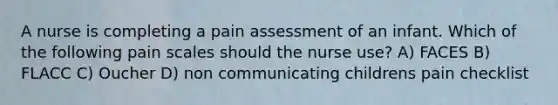 A nurse is completing a pain assessment of an infant. Which of the following pain scales should the nurse use? A) FACES B) FLACC C) Oucher D) non communicating childrens pain checklist