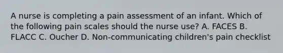 A nurse is completing a pain assessment of an infant. Which of the following pain scales should the nurse use? A. FACES B. FLACC C. Oucher D. Non-communicating children's pain checklist