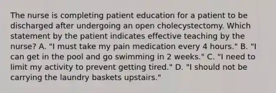 The nurse is completing patient education for a patient to be discharged after undergoing an open cholecystectomy. Which statement by the patient indicates effective teaching by the nurse? A. "I must take my pain medication every 4 hours." B. "I can get in the pool and go swimming in 2 weeks." C. "I need to limit my activity to prevent getting tired." D. "I should not be carrying the laundry baskets upstairs."