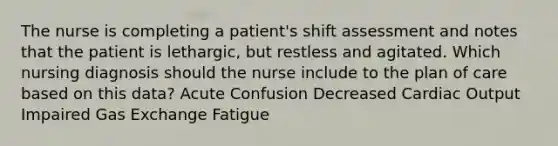 The nurse is completing a patient's shift assessment and notes that the patient is lethargic, but restless and agitated. Which nursing diagnosis should the nurse include to the plan of care based on this data? Acute Confusion Decreased Cardiac Output Impaired Gas Exchange Fatigue