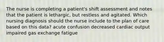 The nurse is completing a patient's shift assessment and notes that the patient is lethargic, but restless and agitated. Which nursing diagnosis should the nurse include to the plan of care based on this data? acute confusion decreased cardiac output impaired gas exchange fatigue