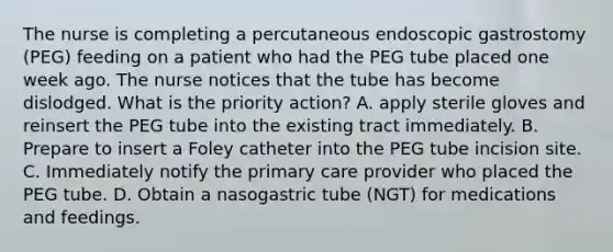 The nurse is completing a percutaneous endoscopic gastrostomy (PEG) feeding on a patient who had the PEG tube placed one week ago. The nurse notices that the tube has become dislodged. What is the priority action? A. apply sterile gloves and reinsert the PEG tube into the existing tract immediately. B. Prepare to insert a Foley catheter into the PEG tube incision site. C. Immediately notify the primary care provider who placed the PEG tube. D. Obtain a nasogastric tube (NGT) for medications and feedings.