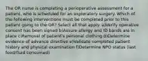 The OR nurse is completing a perioperative assessment for a patient, who is scheduled for an exploratory surgery. Which of the following interventions must be completed prior to this patient going to the OR? Select all that apply. a)Verify operative consent has been signed b)Assure allergy and ID bands are in place c)Removal of patient's personal clothing d)Determine evidence of advance directive e)Validate completed patient history and physical examination f)Determine NPO status (last food/fluid consumed)