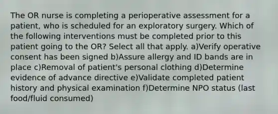 The OR nurse is completing a perioperative assessment for a patient, who is scheduled for an exploratory surgery. Which of the following interventions must be completed prior to this patient going to the OR? Select all that apply. a)Verify operative consent has been signed b)Assure allergy and ID bands are in place c)Removal of patient's personal clothing d)Determine evidence of advance directive e)Validate completed patient history and physical examination f)Determine NPO status (last food/fluid consumed)