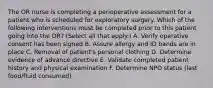 The OR nurse is completing a perioperative assessment for a patient who is scheduled for exploratory surgery. Which of the following interventions must be completed prior to this patient going into the OR? (Select all that apply.) A. Verify operative consent has been signed B. Assure allergy and ID bands are in place C. Removal of patient's personal clothing D. Determine evidence of advance directive E. Validate completed patient history and physical examination F. Determine NPO status (last food/fluid consumed)