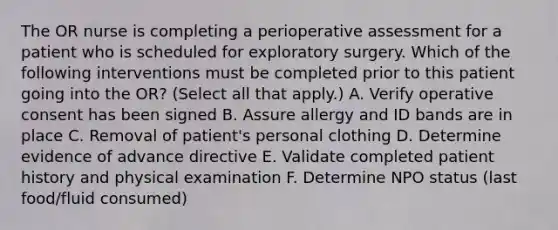 The OR nurse is completing a perioperative assessment for a patient who is scheduled for exploratory surgery. Which of the following interventions must be completed prior to this patient going into the OR? (Select all that apply.) A. Verify operative consent has been signed B. Assure allergy and ID bands are in place C. Removal of patient's personal clothing D. Determine evidence of advance directive E. Validate completed patient history and physical examination F. Determine NPO status (last food/fluid consumed)