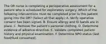 The OR nurse is completing a perioperative assessment for a patient who is scheduled for exploratory surgery. Which of the following interventions must be completed prior to this patient going into the OR? (Select all that apply.) A. Verify operative consent has been signed. B. Ensure allergy and ID bands are in place. C. Remove the patient's personal clothing. D. Determine evidence of advance directive. E. Validate completed patient history and physical examination. F. Determine NPO status (last food/fluid consumed).