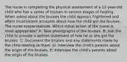 The nurse is completing the physical assessment of a 12-year-old child who has a series of bruises in various stages of healing. When asked about the bruises the child appears frightened and offers inconsistent accounts about how the child got the bruises. The nurse suspectsabuse. Which initial action of the nurse is most appropriate? A: Take photographs of the bruises. B: Ask the child to provide a written statement of how he or she got the bruises. C: Document the bruises and any statements made by the child relating to them. D: Interview the child's parents about the origin of the bruises. E: Interview the child's parents about the origin of the bruises.