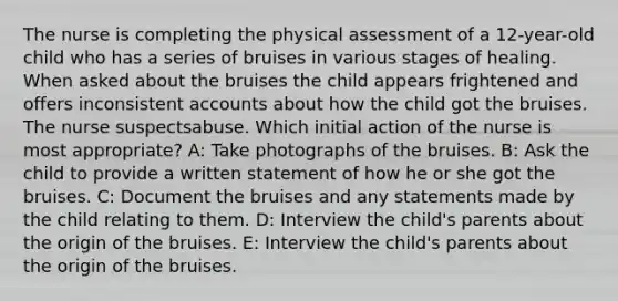 The nurse is completing the physical assessment of a 12-year-old child who has a series of bruises in various stages of healing. When asked about the bruises the child appears frightened and offers inconsistent accounts about how the child got the bruises. The nurse suspectsabuse. Which initial action of the nurse is most appropriate? A: Take photographs of the bruises. B: Ask the child to provide a written statement of how he or she got the bruises. C: Document the bruises and any statements made by the child relating to them. D: Interview the child's parents about the origin of the bruises. E: Interview the child's parents about the origin of the bruises.