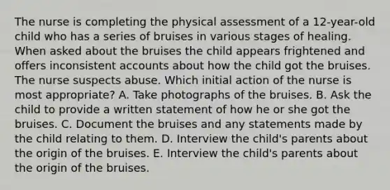 The nurse is completing the physical assessment of a 12-year-old child who has a series of bruises in various stages of healing. When asked about the bruises the child appears frightened and offers inconsistent accounts about how the child got the bruises. The nurse suspects abuse. Which initial action of the nurse is most appropriate? A. Take photographs of the bruises. B. Ask the child to provide a written statement of how he or she got the bruises. C. Document the bruises and any statements made by the child relating to them. D. Interview the child's parents about the origin of the bruises. E. Interview the child's parents about the origin of the bruises.