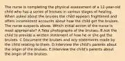 The nurse is completing the physical assessment of a 12-year-old child who has a series of bruises in various stages of healing. When asked about the bruises the child appears frightened and offers inconsistent accounts about how the child got the bruises. The nurse suspects abuse. Which initial action of the nurse is most appropriate? A.Take photographs of the bruises. B.Ask the child to provide a written statement of how he or she got the bruises. C.Document the bruises and any statements made by the child relating to them. D.Interview the child's parents about the origin of the bruises. E.Interview the child's parents about the origin of the bruises.