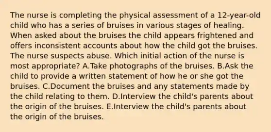 The nurse is completing the physical assessment of a 12-year-old child who has a series of bruises in various stages of healing. When asked about the bruises the child appears frightened and offers inconsistent accounts about how the child got the bruises. The nurse suspects abuse. Which initial action of the nurse is most appropriate? A.Take photographs of the bruises. B.Ask the child to provide a written statement of how he or she got the bruises. C.Document the bruises and any statements made by the child relating to them. D.Interview the child's parents about the origin of the bruises. E.Interview the child's parents about the origin of the bruises.