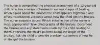 The nurse is completing the physical assessment of a 12-year-old child who has a series of bruises in various stages of healing. When asked about the bruises the child appears frightened and offers inconsistent accounts about how the child got the bruises. The nurse suspects abuse. Which initial action of the nurse is most appropriate? Take photographs of the bruises. Document the bruises and any statements made by the child relating to them. Interview the child's parents about the origin of the bruises. Ask the child to provide a written statement of how he or she got the bruises.