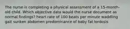 The nurse is completing a physical assessment of a 15-month-old child. Which objective data would the nurse document as normal findings? heart rate of 100 beats per minute waddling gait sunken abdomen predominance of baby fat lordosis