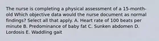 The nurse is completing a physical assessment of a 15-month-old Which objective data would the nurse document as normal findings? Select all that apply. A. Heart rate of 100 beats per minute B. Predominance of baby fat C. Sunken abdomen D. Lordosis E. Waddling gait