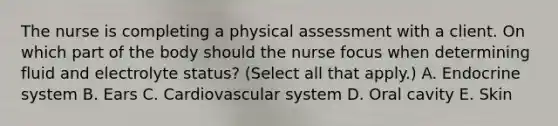 The nurse is completing a physical assessment with a client. On which part of the body should the nurse focus when determining fluid and electrolyte​ status? (Select all that​ apply.) A. Endocrine system B. Ears C. Cardiovascular system D. Oral cavity E. Skin