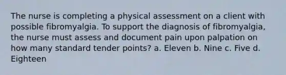 The nurse is completing a physical assessment on a client with possible fibromyalgia. To support the diagnosis of​ fibromyalgia, the nurse must assess and document pain upon palpation on how many standard tender​ points? a. Eleven b. Nine c. Five d. Eighteen