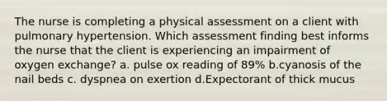 The nurse is completing a physical assessment on a client with pulmonary hypertension. Which assessment finding best informs the nurse that the client is experiencing an impairment of oxygen​ exchange? a. pulse ox reading of 89% b.cyanosis of the nail beds c. dyspnea on exertion d.Expectorant of thick mucus