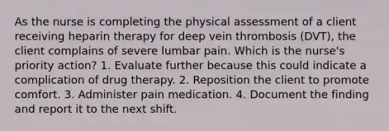 As the nurse is completing the physical assessment of a client receiving heparin therapy for deep vein thrombosis (DVT), the client complains of severe lumbar pain. Which is the nurse's priority action? 1. Evaluate further because this could indicate a complication of drug therapy. 2. Reposition the client to promote comfort. 3. Administer pain medication. 4. Document the finding and report it to the next shift.