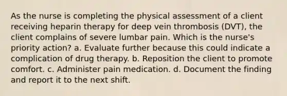 As the nurse is completing the physical assessment of a client receiving heparin therapy for deep vein thrombosis (DVT), the client complains of severe lumbar pain. Which is the nurse's priority action? a. Evaluate further because this could indicate a complication of drug therapy. b. Reposition the client to promote comfort. c. Administer pain medication. d. Document the finding and report it to the next shift.