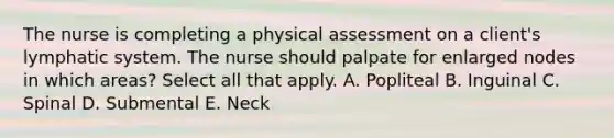 The nurse is completing a physical assessment on a client's lymphatic system. The nurse should palpate for enlarged nodes in which areas? Select all that apply. A. Popliteal B. Inguinal C. Spinal D. Submental E. Neck